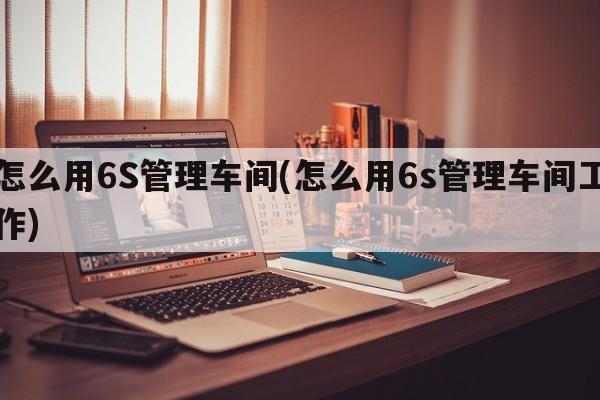 怎么用6S管理车间(怎么用6s管理车间工作)